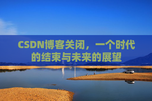 CSDN博客关闭，一个时代的结束与未来的展望